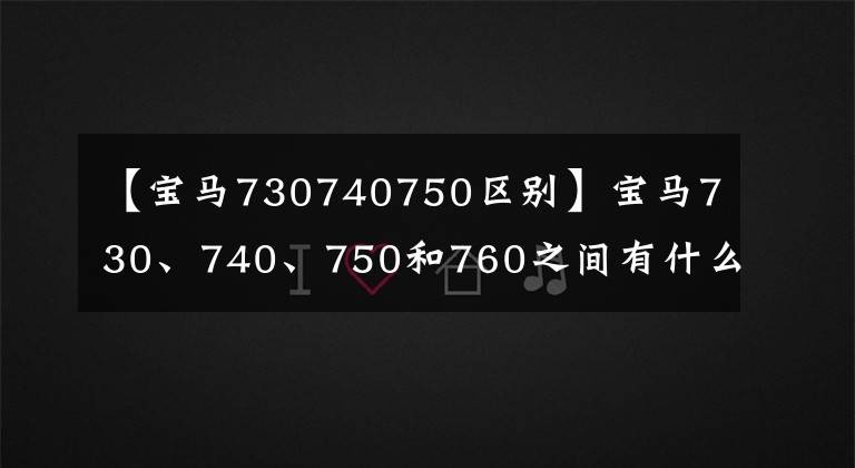 【宝马730740750区别】宝马730、740、750和760之间有什么区别?弄清楚了这几点,你也是老司机了