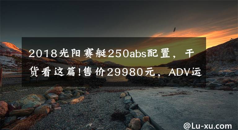 2018光阳赛艇250abs配置，干货看这篇!售价29980元，ADV运动踏板光阳赛艇S250马力提升TCS防滑