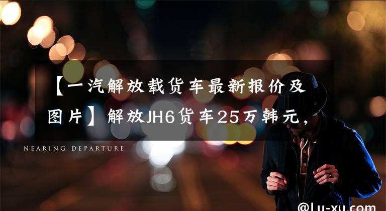 【一汽解放载货车最新报价及图片】解放JH6货车25万韩元,比东风天龙便宜10,000多韩元