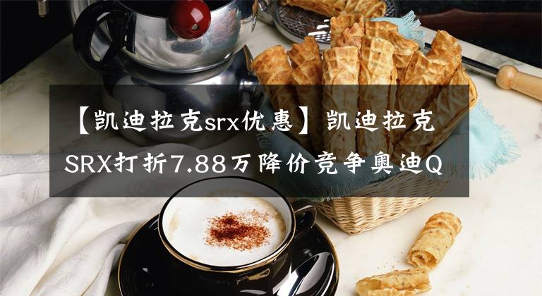 【凯迪拉克srx优惠】凯迪拉克SRX打折7.88万降价竞争奥迪Q5
