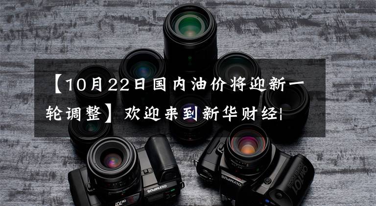 【10月22日国内油价将迎新一轮调整】欢迎来到新华财经| 10月22日国内柴油价格或上调