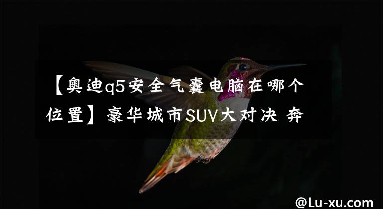 【奥迪q5安全气囊电脑在哪个位置】豪华城市SUV大对决 奔驰GLK对比奥迪Q5