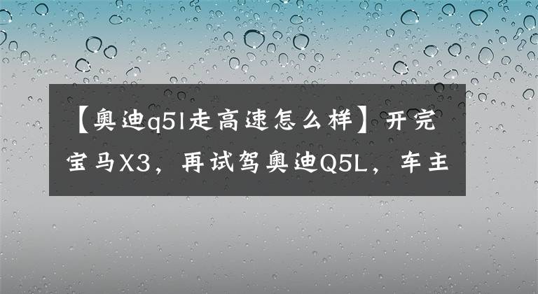 【奥迪q5l走高速怎么样】开完宝马X3，再试驾奥迪Q5L，车主：对比发现差距