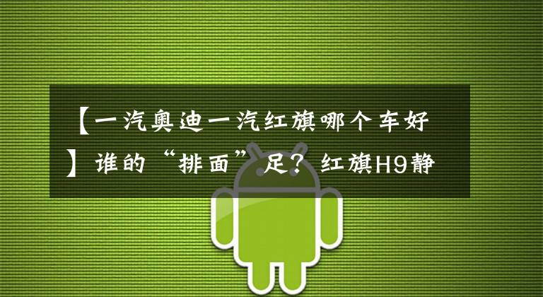 【一汽奥迪一汽红旗哪个车好】谁的“排面”足?红旗H9静态对比奥迪A6L
