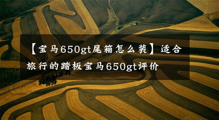 【宝马650gt尾箱怎么装】适合旅行的踏板宝马650gt评价