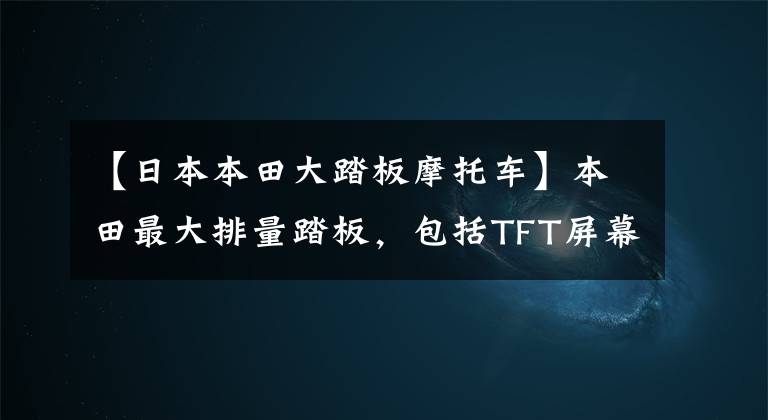 【日本本田大踏板摩托车】本田最大排量踏板,包括TFT屏幕,获得745cc 54马力,汽车小马
