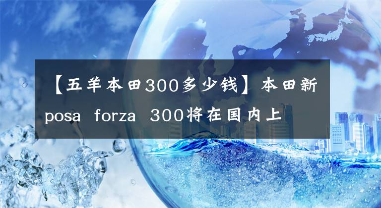 【五羊本田300多少钱】本田新posa forza 300将在国内上市,请现在接受预订!售价.