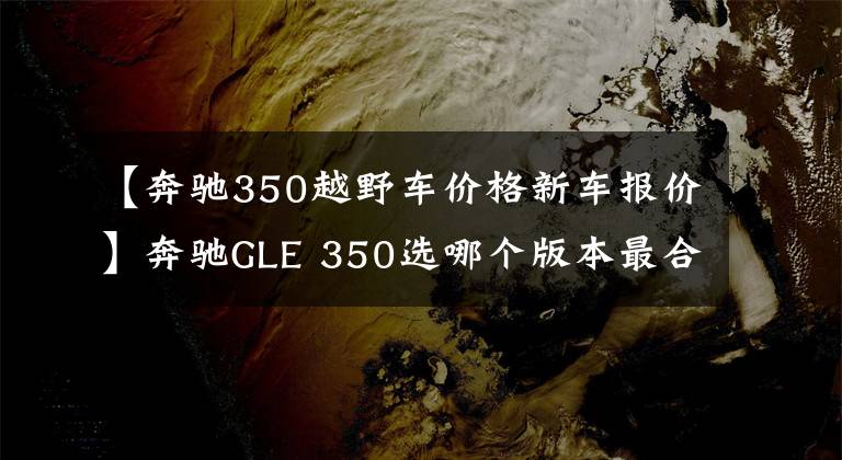 【奔驰350越野车价格新车报价】奔驰GLE 350选哪个版本最合适?