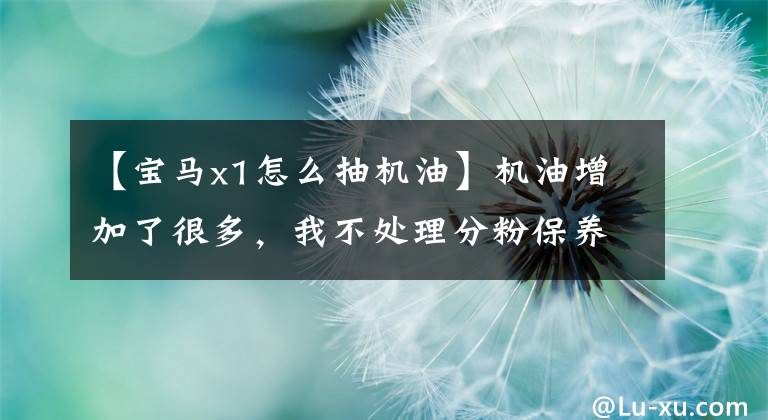 【宝马x1怎么抽机油】机油增加了很多，我不处理分粉保养，教你怎么提取很多机油