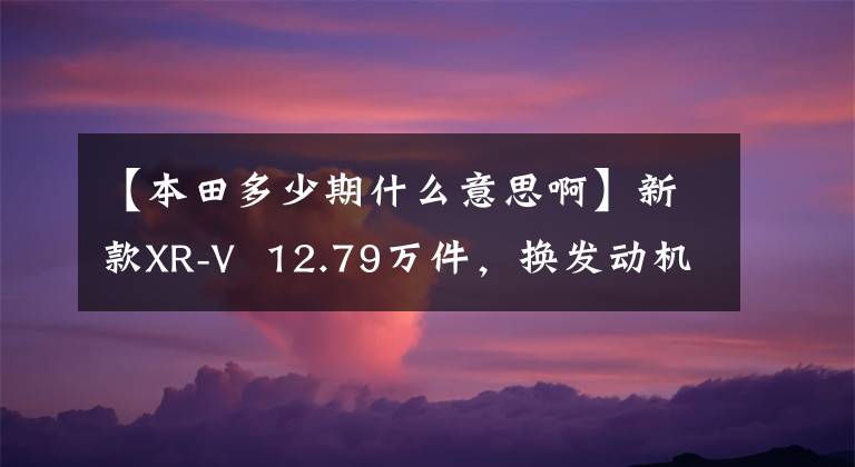 【本田多少期什么意思啊】新款XR-V  12.79万件，换发动机1.31万韩元，价值点有哪些？