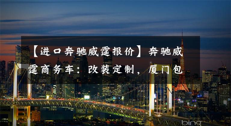 【进口奔驰威霆报价】奔驰威霆商务车:改装定制,厦门包牌46万