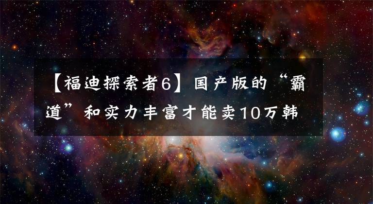 【福迪探索者6】国产版的“霸道”和实力丰富才能卖10万韩元！