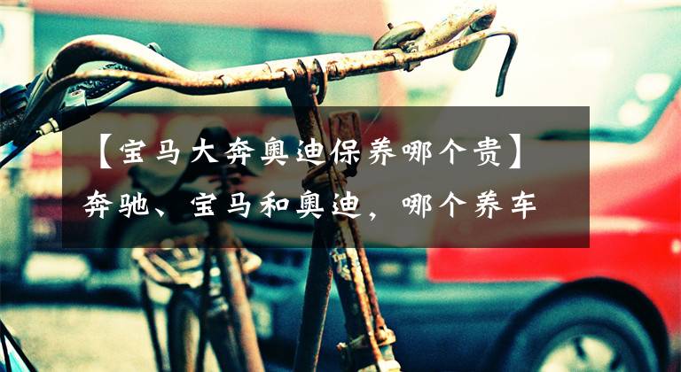 【宝马大奔奥迪保养哪个贵】奔驰、宝马和奥迪,哪个养车成本最低?质量是否都一样?