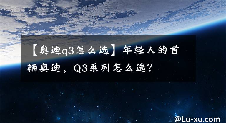 【奥迪q3怎么选】年轻人的首辆奥迪，Q3系列怎么选？