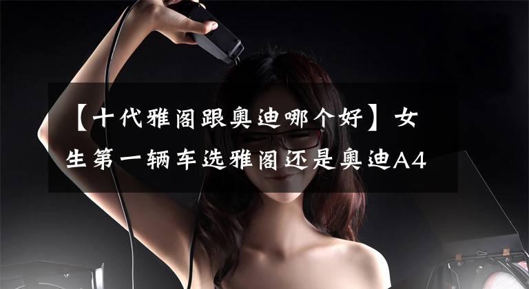 【十代雅阁跟奥迪哪个好】女生第一辆车选雅阁还是奥迪A4l？