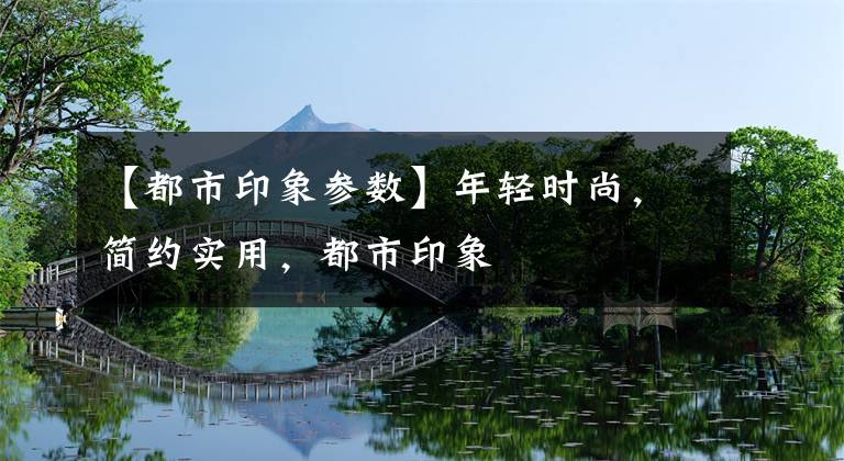 【都市印象参数】年轻时尚，简约实用，都市印象