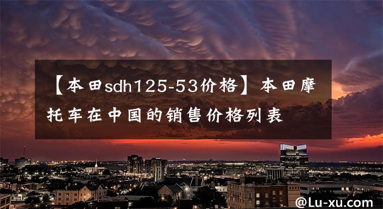 【本田sdh125-53价格】本田摩托车在中国的销售价格列表