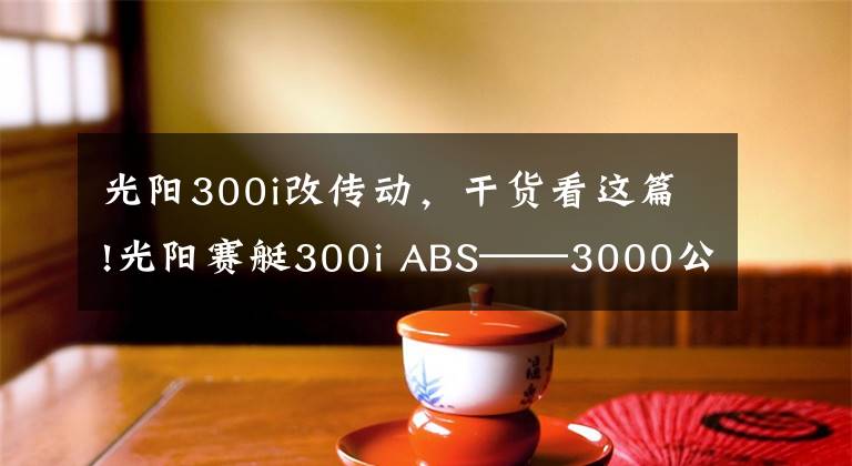 光阳300i改传动，干货看这篇!光阳赛艇300i ABS——3000公里真实感受及问题汇总