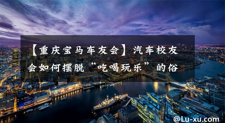 【重庆宝马车友会】汽车校友会如何摆脱“吃喝玩乐”的俗套，赏花出名堂？