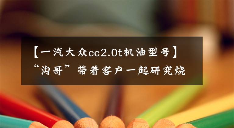 【一汽大众cc2.0t机油型号】“沟哥”带着客户一起研究烧机油-EA888