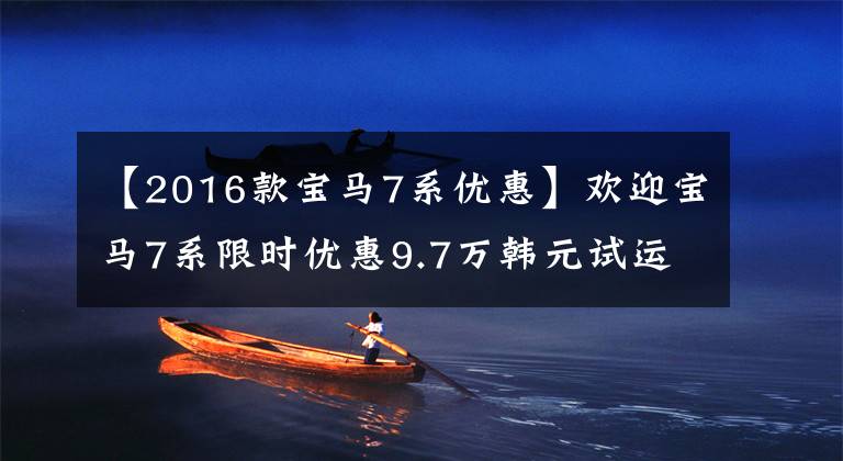【2016款宝马7系优惠】欢迎宝马7系限时优惠9.7万韩元试运行