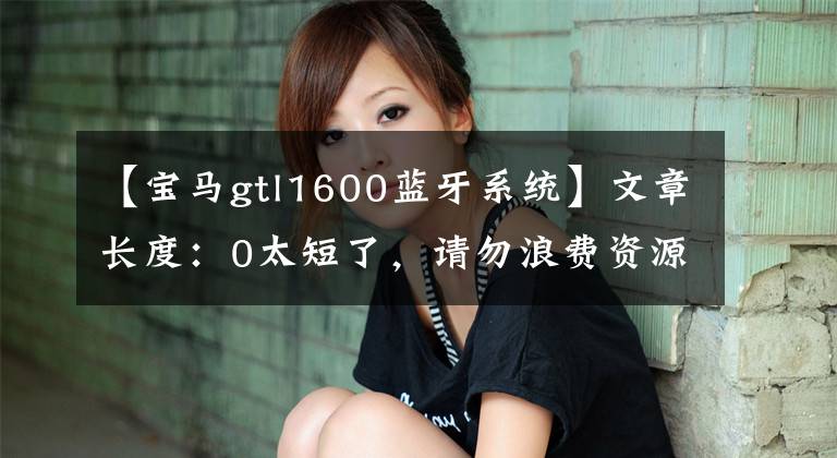 【宝马gtl1600蓝牙系统】文章长度:0太短了,请勿浪费资源