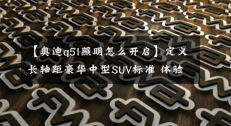 【奥迪q5l照明怎么开启】定义长轴距豪华中型SUV标准 体验奥迪Q5L