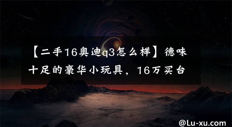 【二手16奥迪q3怎么样】德味十足的豪华小玩具,16万买台二手奥迪Q3值不值?