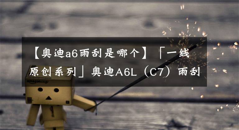 【奥迪a6雨刮是哪个】「一线原创系列」奥迪A6L（C7）雨刮不工作