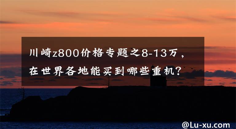 川崎z800价格专题之8-13万,在世界各地能买到哪些重机?