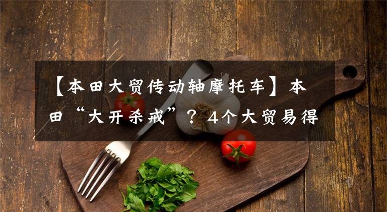 【本田大贸传动轴摩托车】本田“大开杀戒”?4个大贸易得到预订,最早7月到达。