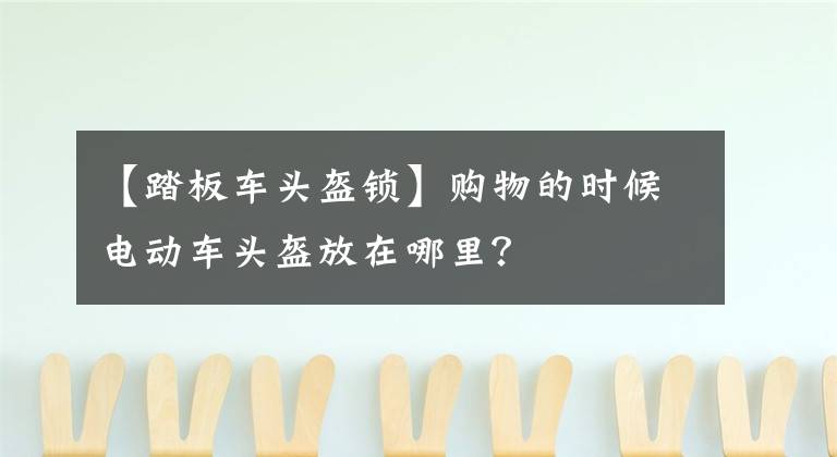 【踏板车头盔锁】购物的时候电动车头盔放在哪里?