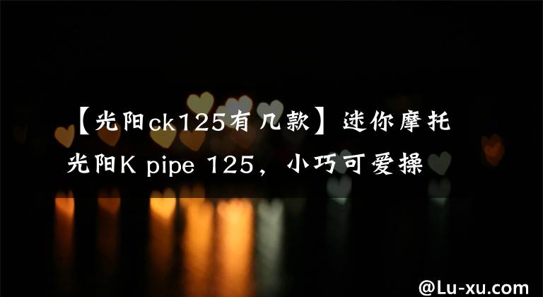 【光阳ck125有几款】迷你摩托光阳K pipe 125,小巧可爱操控极佳