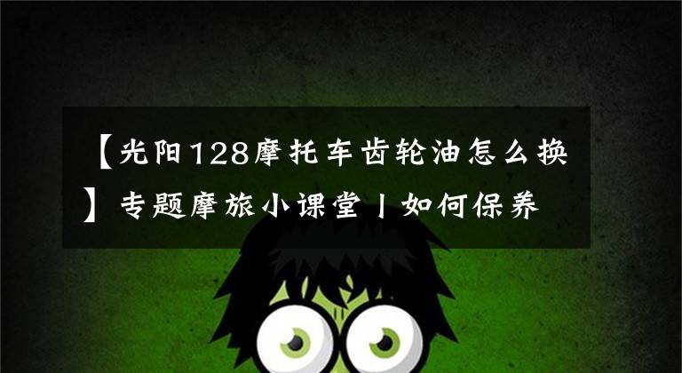 【光阳128摩托车齿轮油怎么换】专题摩旅小课堂丨如何保养车辆,更换机油和齿轮油