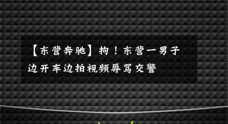【东营奔驰】拘!东营一男子边开车边拍视频辱骂交警