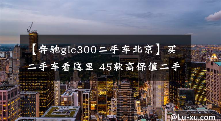 【奔驰glc300二手车北京】买二手车看这里 45款高保值二手车汇总