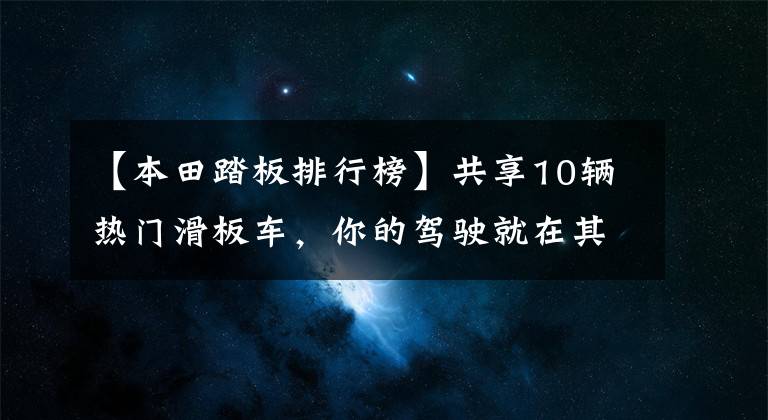 【本田踏板排行榜】共享10辆热门滑板车,你的驾驶就在其中,PCX160排第4位。