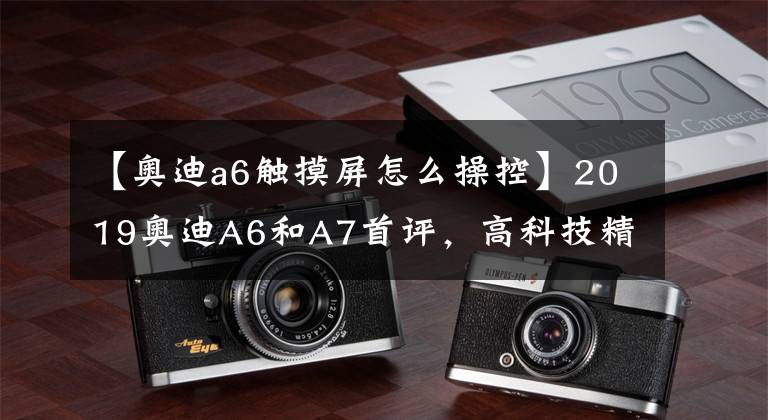 【奥迪a6触摸屏怎么操控】2019奥迪A6和A7首评,高科技精制的按钮和拥抱触摸屏