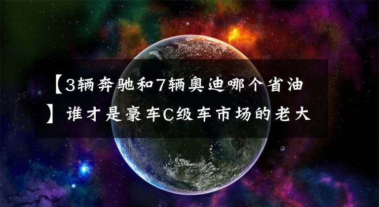 【3辆奔驰和7辆奥迪哪个省油】谁才是豪车C级车市场的老大？奔驰E级对比奥迪A6L
