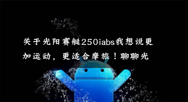 关于光阳赛艇250iabs我想说更加运动，更适合摩旅！聊聊光阳赛艇250 ABS至尊版