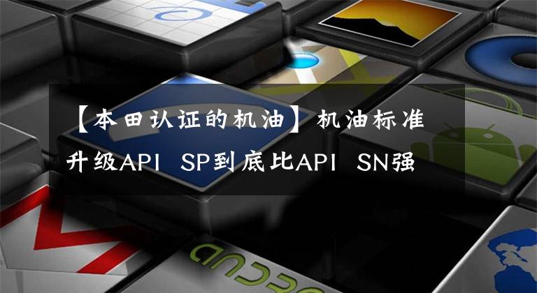 【本田认证的机油】机油标准升级API SP到底比API SN强吗?