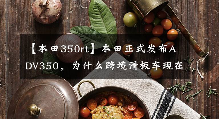 【本田350rt】本田正式发布ADV350,为什么跨境滑板车现在这么火?