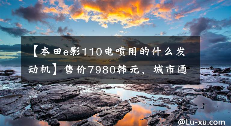 【本田e影110电喷用的什么发动机】售价7980韩元，城市通勤电动喷雾滑板车，6.5升大型油箱，续航300公里！