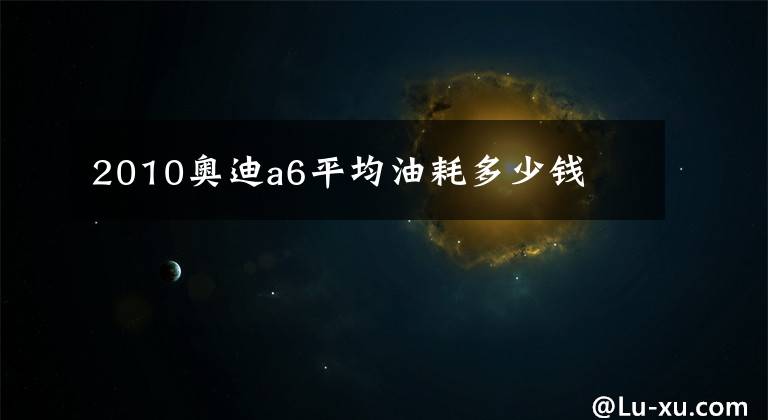 2010奥迪a6平均油耗多少钱