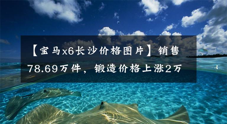 【宝马x6长沙价格图片】销售78.69万件,锻造价格上涨2万~ 3万韩元构成!推出新的宝马X6
