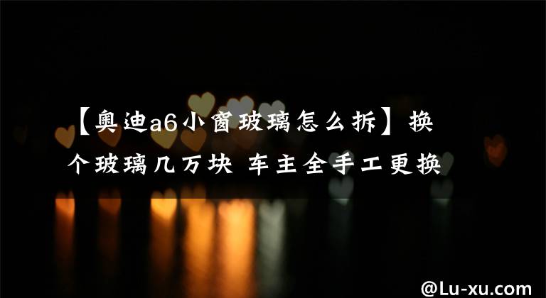 【奥迪a6小窗玻璃怎么拆】换个玻璃几万块 车主全手工更换风挡揭秘