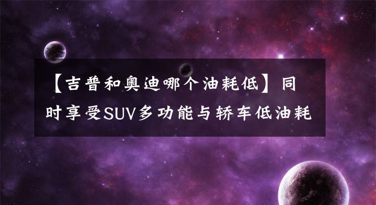 【吉普和奥迪哪个油耗低】同时享受SUV多功能与轿车低油耗 2017省油全驱SUV盘点