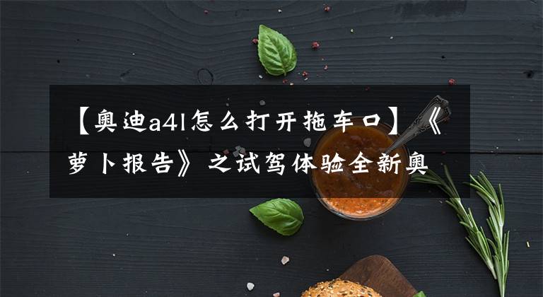 【奥迪a4l怎么打开拖车口】《萝卜报告》之试驾体验全新奥迪A4L 45TFSI