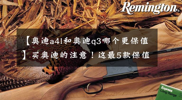 【奥迪a4l和奥迪q3哪个更保值】买奥迪的注意！这最5款保值率最高，A4排第一