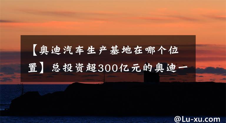 【奥迪汽车生产基地在哪个位置】总投资超300亿元的奥迪一汽新能源汽车项目开工